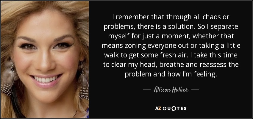 I remember that through all chaos or problems, there is a solution. So I separate myself for just a moment, whether that means zoning everyone out or taking a little walk to get some fresh air. I take this time to clear my head, breathe and reassess the problem and how I'm feeling. - Allison Holker