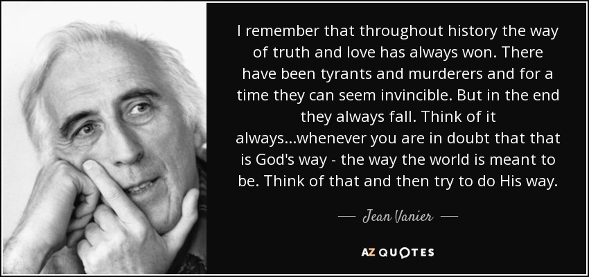 I remember that throughout history the way of truth and love has always won. There have been tyrants and murderers and for a time they can seem invincible. But in the end they always fall. Think of it always...whenever you are in doubt that that is God's way - the way the world is meant to be. Think of that and then try to do His way. - Jean Vanier