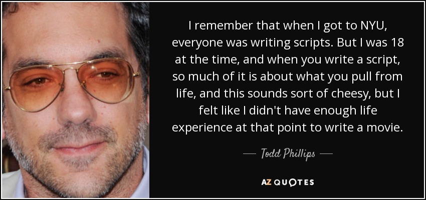 I remember that when I got to NYU, everyone was writing scripts. But I was 18 at the time, and when you write a script, so much of it is about what you pull from life, and this sounds sort of cheesy, but I felt like I didn't have enough life experience at that point to write a movie. - Todd Phillips