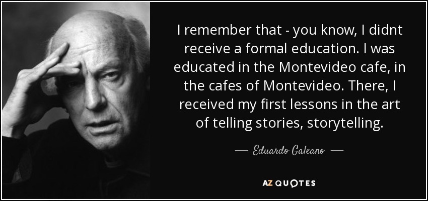 I remember that - you know, I didnt receive a formal education. I was educated in the Montevideo cafe, in the cafes of Montevideo. There, I received my first lessons in the art of telling stories, storytelling. - Eduardo Galeano