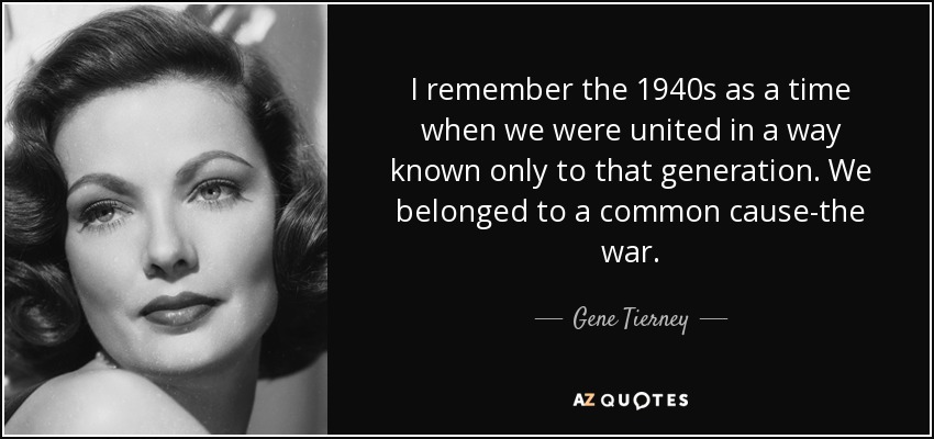 I remember the 1940s as a time when we were united in a way known only to that generation. We belonged to a common cause-the war. - Gene Tierney