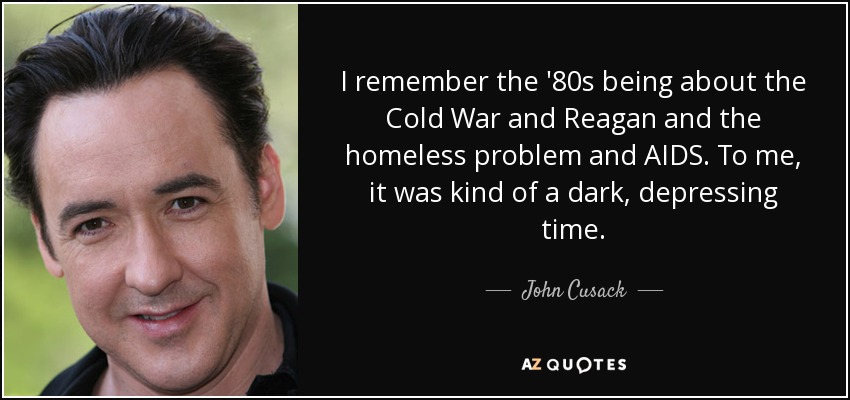 I remember the '80s being about the Cold War and Reagan and the homeless problem and AIDS. To me, it was kind of a dark, depressing time. - John Cusack