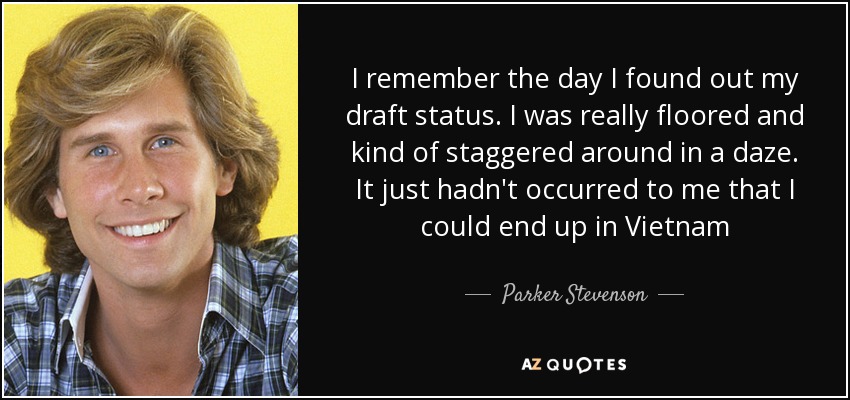 I remember the day I found out my draft status. I was really floored and kind of staggered around in a daze. It just hadn't occurred to me that I could end up in Vietnam - Parker Stevenson