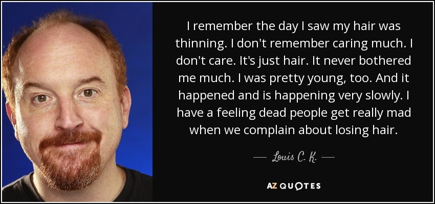 I remember the day I saw my hair was thinning. I don't remember caring much. I don't care. It's just hair. It never bothered me much. I was pretty young, too. And it happened and is happening very slowly. I have a feeling dead people get really mad when we complain about losing hair. - Louis C. K.