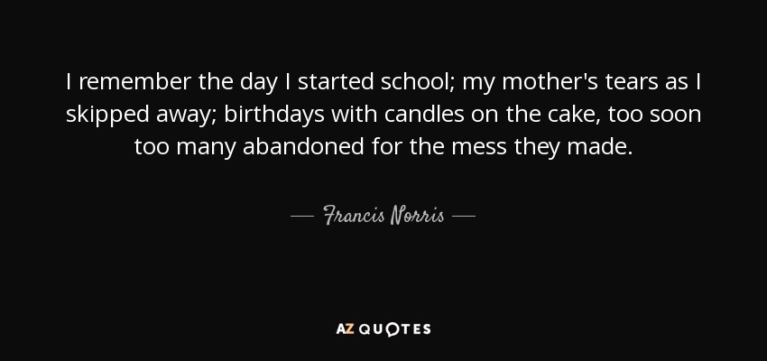 I remember the day I started school; my mother's tears as I skipped away; birthdays with candles on the cake, too soon too many abandoned for the mess they made. - Francis Norris, 1st Earl of Berkshire