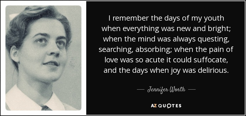 I remember the days of my youth when everything was new and bright; when the mind was always questing, searching, absorbing; when the pain of love was so acute it could suffocate, and the days when joy was delirious. - Jennifer Worth