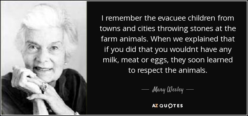 I remember the evacuee children from towns and cities throwing stones at the farm animals. When we explained that if you did that you wouldnt have any milk, meat or eggs, they soon learned to respect the animals. - Mary Wesley