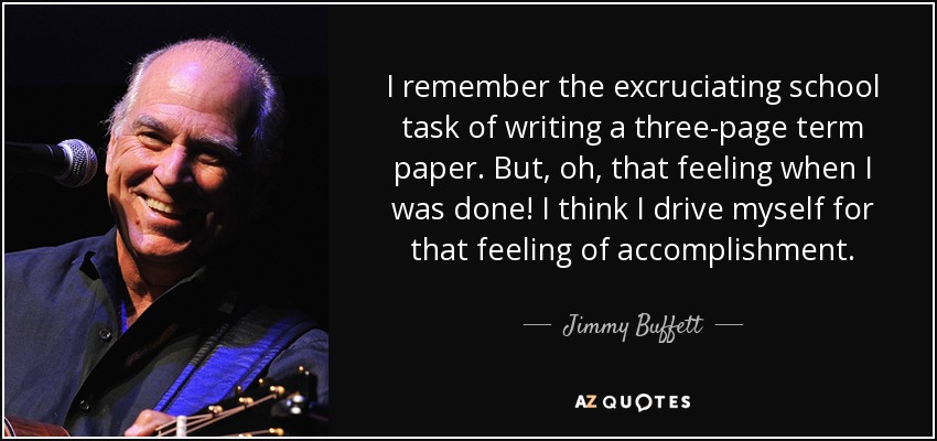 I remember the excruciating school task of writing a three-page term paper. But, oh, that feeling when I was done! I think I drive myself for that feeling of accomplishment. - Jimmy Buffett