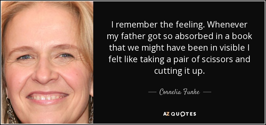 I remember the feeling. Whenever my father got so absorbed in a book that we might have been in visible I felt like taking a pair of scissors and cutting it up. - Cornelia Funke
