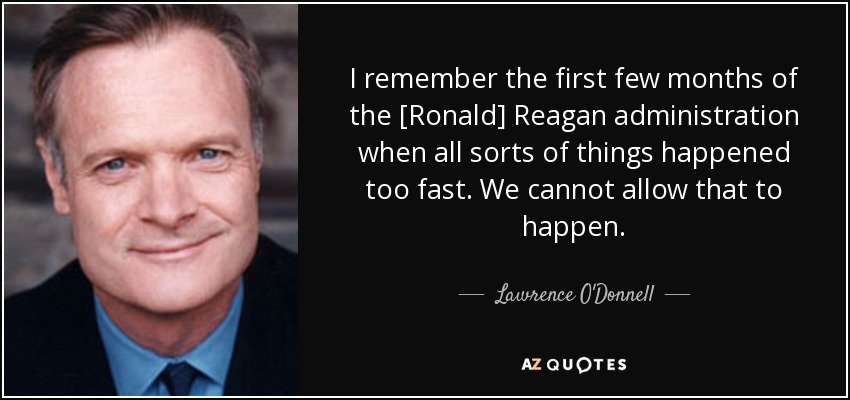 I remember the first few months of the [Ronald] Reagan administration when all sorts of things happened too fast. We cannot allow that to happen. - Lawrence O'Donnell