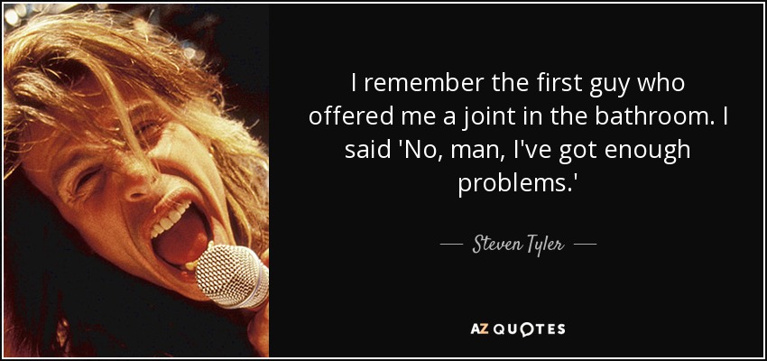 I remember the first guy who offered me a joint in the bathroom. I said 'No, man, I've got enough problems.' - Steven Tyler