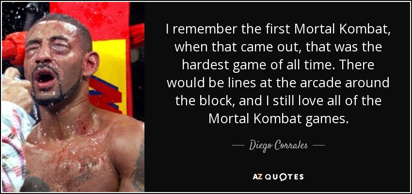 I remember the first Mortal Kombat, when that came out, that was the hardest game of all time. There would be lines at the arcade around the block, and I still love all of the Mortal Kombat games. - Diego Corrales