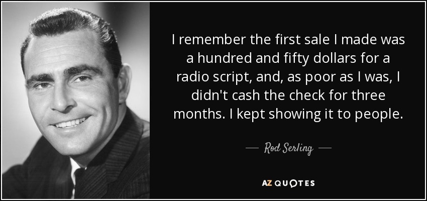 I remember the first sale I made was a hundred and fifty dollars for a radio script, and, as poor as I was, I didn't cash the check for three months. I kept showing it to people. - Rod Serling