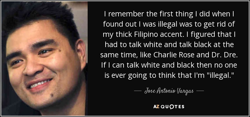 I remember the first thing I did when I found out I was illegal was to get rid of my thick Filipino accent. I figured that I had to talk white and talk black at the same time, like Charlie Rose and Dr. Dre. If I can talk white and black then no one is ever going to think that I'm 