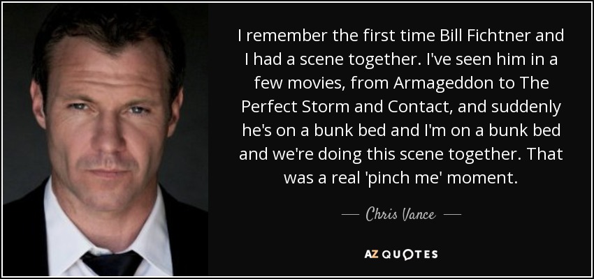 I remember the first time Bill Fichtner and I had a scene together. I've seen him in a few movies, from Armageddon to The Perfect Storm and Contact, and suddenly he's on a bunk bed and I'm on a bunk bed and we're doing this scene together. That was a real 'pinch me' moment. - Chris Vance