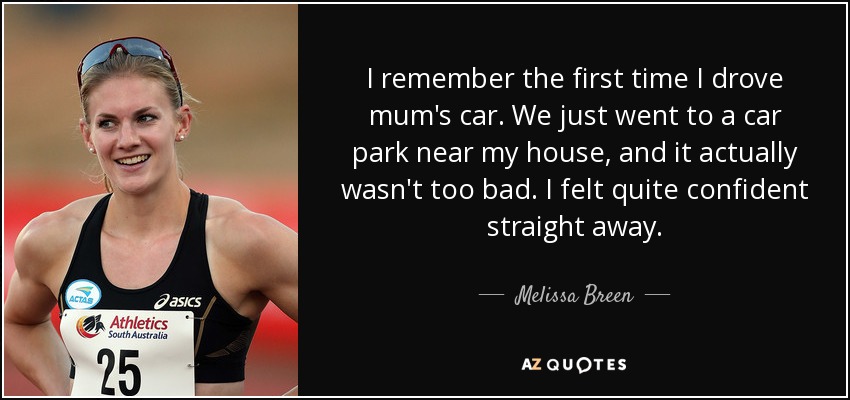 I remember the first time I drove mum's car. We just went to a car park near my house, and it actually wasn't too bad. I felt quite confident straight away. - Melissa Breen