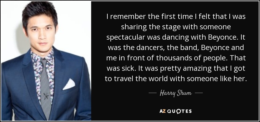 I remember the first time I felt that I was sharing the stage with someone spectacular was dancing with Beyonce. It was the dancers, the band, Beyonce and me in front of thousands of people. That was sick. It was pretty amazing that I got to travel the world with someone like her. - Harry Shum, Jr.