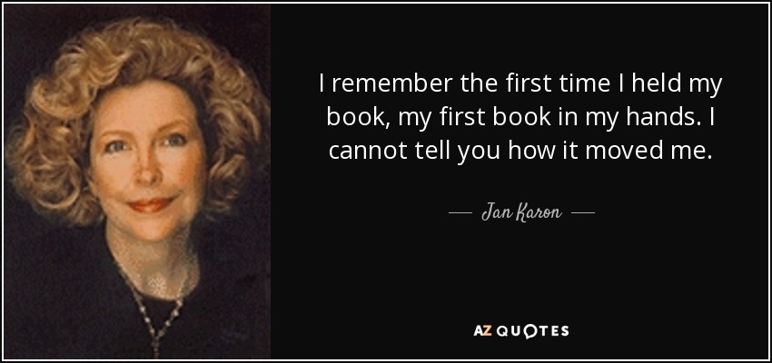 I remember the first time I held my book, my first book in my hands. I cannot tell you how it moved me. - Jan Karon