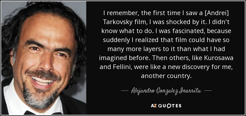 I remember, the first time I saw a [Andrei] Tarkovsky film, I was shocked by it. I didn't know what to do. I was fascinated, because suddenly I realized that film could have so many more layers to it than what I had imagined before. Then others, like Kurosawa and Fellini, were like a new discovery for me, another country. - Alejandro Gonzalez Inarritu