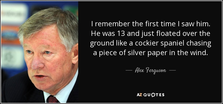 I remember the first time I saw him. He was 13 and just floated over the ground like a cockier spaniel chasing a piece of silver paper in the wind. - Alex Ferguson