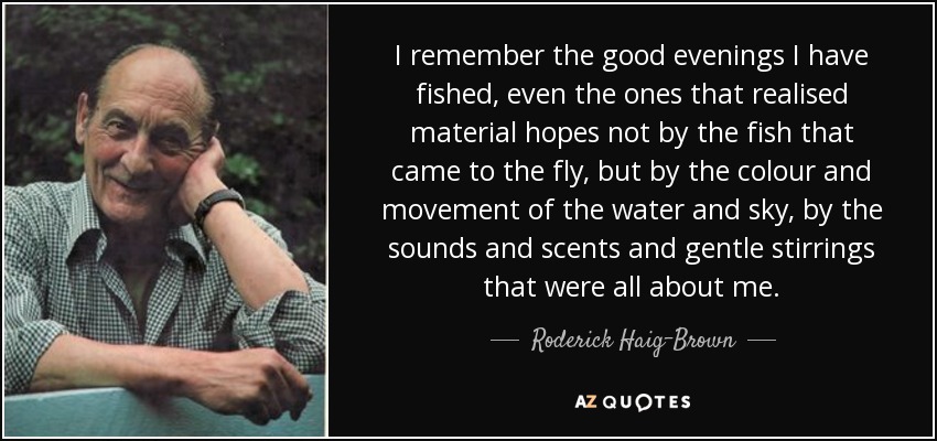 I remember the good evenings I have fished, even the ones that realised material hopes not by the fish that came to the fly, but by the colour and movement of the water and sky, by the sounds and scents and gentle stirrings that were all about me. - Roderick Haig-Brown