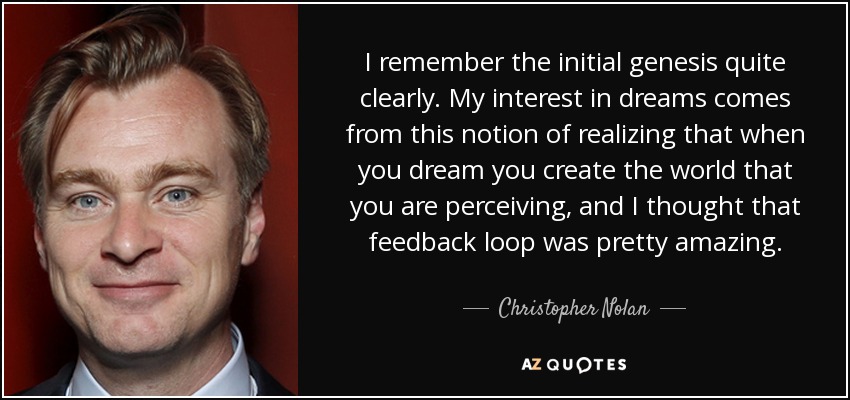 I remember the initial genesis quite clearly. My interest in dreams comes from this notion of realizing that when you dream you create the world that you are perceiving, and I thought that feedback loop was pretty amazing. - Christopher Nolan