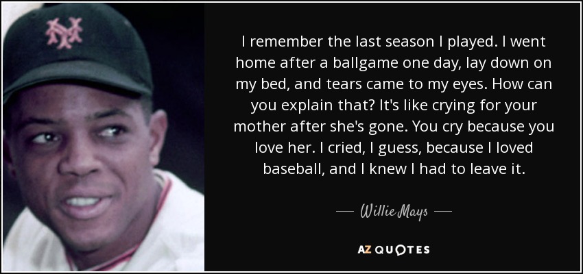 I remember the last season I played. I went home after a ballgame one day, lay down on my bed, and tears came to my eyes. How can you explain that? It's like crying for your mother after she's gone. You cry because you love her. I cried, I guess, because I loved baseball, and I knew I had to leave it. - Willie Mays