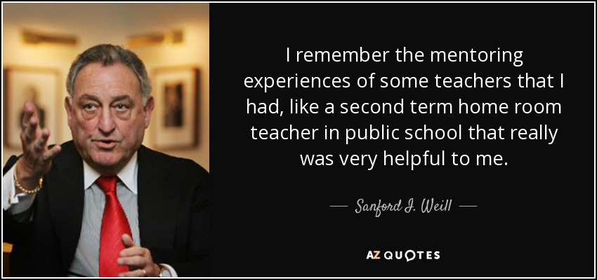 I remember the mentoring experiences of some teachers that I had, like a second term home room teacher in public school that really was very helpful to me. - Sanford I. Weill