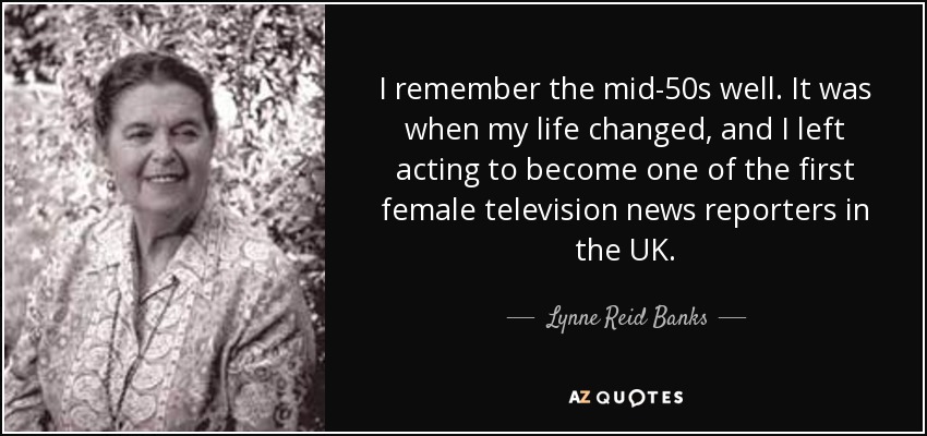 I remember the mid-50s well. It was when my life changed, and I left acting to become one of the first female television news reporters in the UK. - Lynne Reid Banks