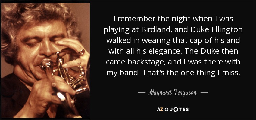 I remember the night when I was playing at Birdland, and Duke Ellington walked in wearing that cap of his and with all his elegance. The Duke then came backstage, and I was there with my band. That's the one thing I miss. - Maynard Ferguson