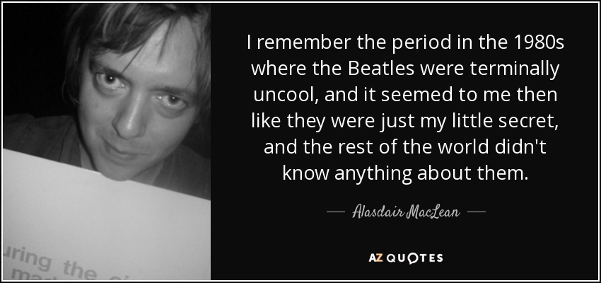 I remember the period in the 1980s where the Beatles were terminally uncool, and it seemed to me then like they were just my little secret, and the rest of the world didn't know anything about them. - Alasdair MacLean
