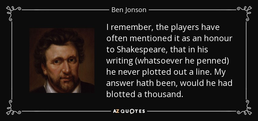 I remember, the players have often mentioned it as an honour to Shakespeare, that in his writing (whatsoever he penned) he never plotted out a line. My answer hath been, would he had blotted a thousand. - Ben Jonson