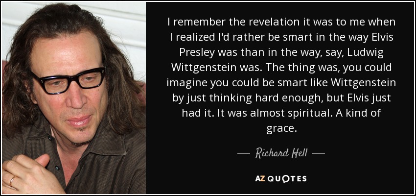 I remember the revelation it was to me when I realized I'd rather be smart in the way Elvis Presley was than in the way, say, Ludwig Wittgenstein was. The thing was, you could imagine you could be smart like Wittgenstein by just thinking hard enough, but Elvis just had it. It was almost spiritual. A kind of grace. - Richard Hell