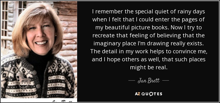 I remember the special quiet of rainy days when I felt that I could enter the pages of my beautiful picture books. Now I try to recreate that feeling of believing that the imaginary place I'm drawing really exists. The detail in my work helps to convince me, and I hope others as well, that such places might be real. - Jan Brett