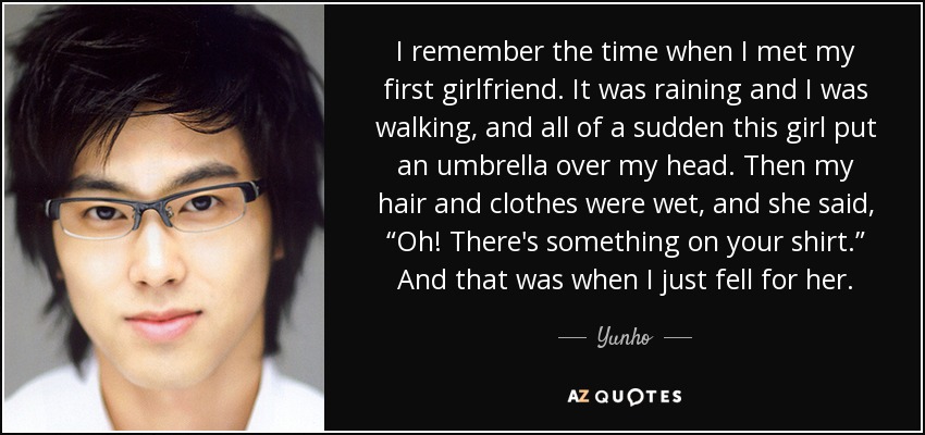 I remember the time when I met my first girlfriend. It was raining and I was walking, and all of a sudden this girl put an umbrella over my head. Then my hair and clothes were wet, and she said, “Oh! There's something on your shirt.” And that was when I just fell for her. - Yunho