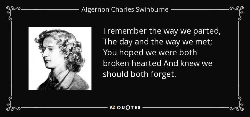 I remember the way we parted, The day and the way we met; You hoped we were both broken-hearted And knew we should both forget. - Algernon Charles Swinburne
