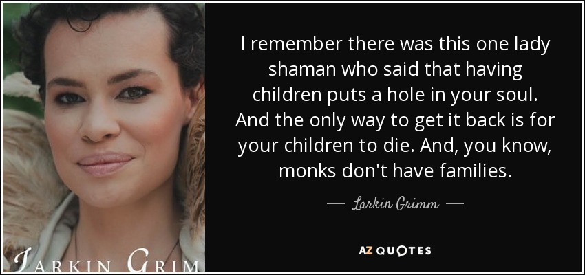 I remember there was this one lady shaman who said that having children puts a hole in your soul. And the only way to get it back is for your children to die. And, you know, monks don't have families. - Larkin Grimm