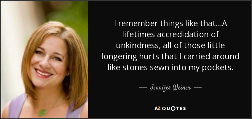 I remember things like that...A lifetimes accredidation of unkindness, all of those little longering hurts that I carried around like stones sewn into my pockets. - Jennifer Weiner