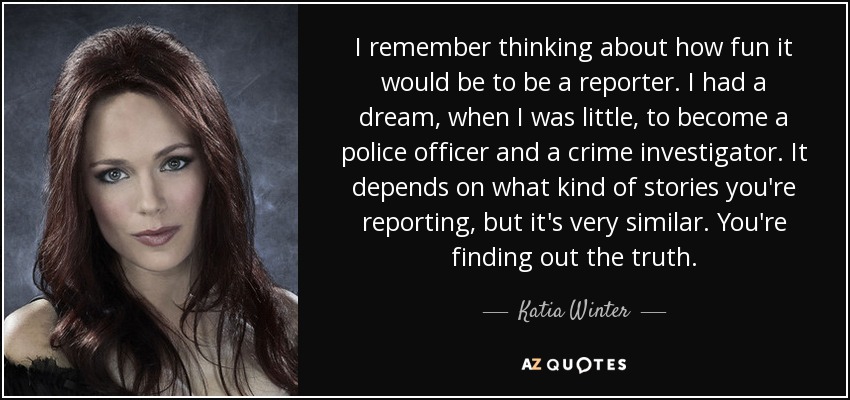I remember thinking about how fun it would be to be a reporter. I had a dream, when I was little, to become a police officer and a crime investigator. It depends on what kind of stories you're reporting, but it's very similar. You're finding out the truth. - Katia Winter