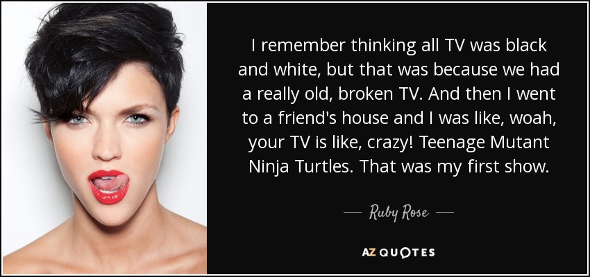 I remember thinking all TV was black and white, but that was because we had a really old, broken TV. And then I went to a friend's house and I was like, woah, your TV is like, crazy! Teenage Mutant Ninja Turtles. That was my first show. - Ruby Rose