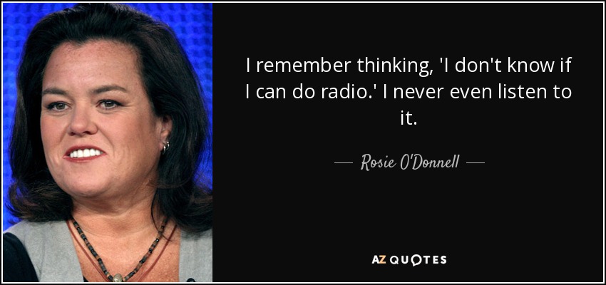 I remember thinking, 'I don't know if I can do radio.' I never even listen to it. - Rosie O'Donnell