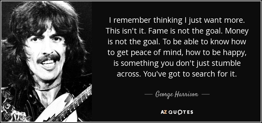 I remember thinking I just want more. This isn't it. Fame is not the goal. Money is not the goal. To be able to know how to get peace of mind, how to be happy, is something you don't just stumble across. You've got to search for it. - George Harrison