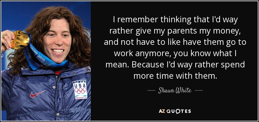 I remember thinking that I'd way rather give my parents my money, and not have to like have them go to work anymore, you know what I mean. Because I'd way rather spend more time with them. - Shaun White