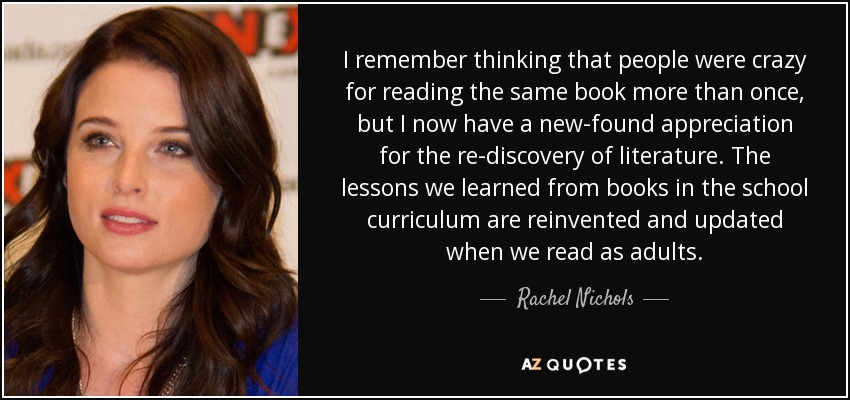 I remember thinking that people were crazy for reading the same book more than once, but I now have a new-found appreciation for the re-discovery of literature. The lessons we learned from books in the school curriculum are reinvented and updated when we read as adults. - Rachel Nichols