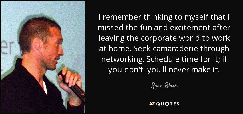 I remember thinking to myself that I missed the fun and excitement after leaving the corporate world to work at home. Seek camaraderie through networking. Schedule time for it; if you don't, you'll never make it. - Ryan Blair