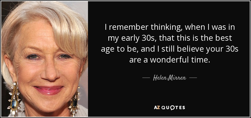 I remember thinking, when I was in my early 30s, that this is the best age to be, and I still believe your 30s are a wonderful time. - Helen Mirren