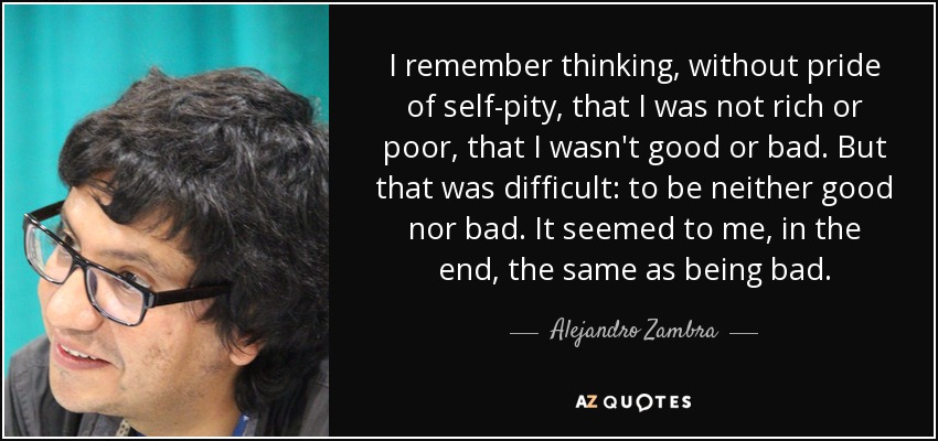 I remember thinking, without pride of self-pity, that I was not rich or poor, that I wasn't good or bad. But that was difficult: to be neither good nor bad. It seemed to me, in the end, the same as being bad. - Alejandro Zambra