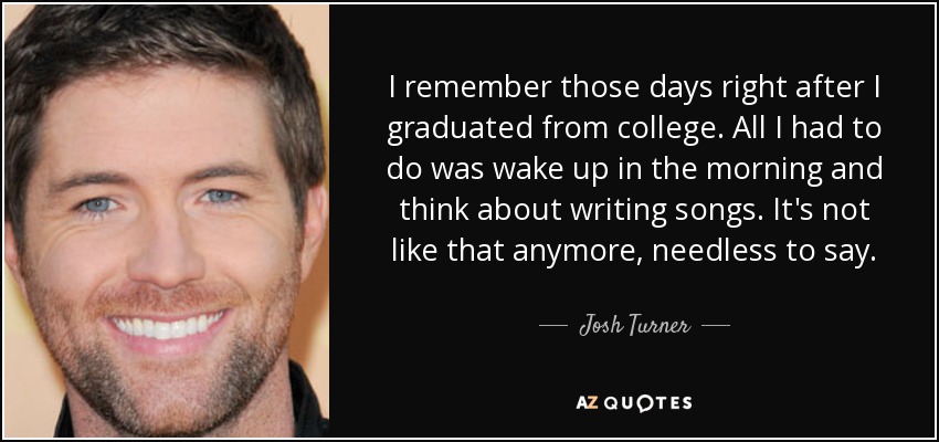 I remember those days right after I graduated from college. All I had to do was wake up in the morning and think about writing songs. It's not like that anymore, needless to say. - Josh Turner