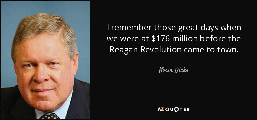 I remember those great days when we were at $176 million before the Reagan Revolution came to town. - Norm Dicks