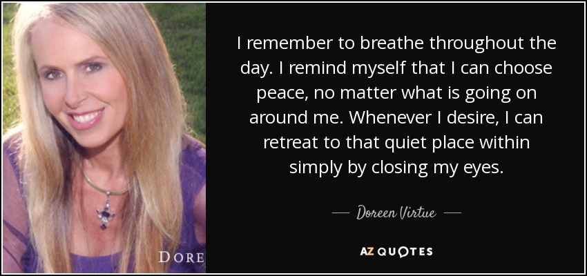 I remember to breathe throughout the day. I remind myself that I can choose peace, no matter what is going on around me. Whenever I desire, I can retreat to that quiet place within simply by closing my eyes. - Doreen Virtue